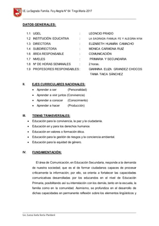 I.E. La Sagrada Familia. Fey Alegría N° 64 TingoMaría-2017
__________________________________________________________________________________________________________________
__________________________________________________________________________________________________________________
Lic. Luisa Isela Soria Pardavè
DATOS GENERALES:
1.1 UGEL : LEONCIO PRADO
1.2 INSTITUCIÓN EDUCATIVA : LA SAGRADA FAMILIA FE Y ALEGRIA N°64
1.3 DIRECTORA : ELIZABETH HUAMÁN CAMACHO
1.4 SUBDIRECTORA : MONICA CARMONA RUIZ
1.6 ÁREA RESPONSABLE : COMUNICACIÓN
1.7 NIVELES : PRIMARIA Y SECUNDARIA
1.8 Nº DE HORAS SEMANALES : 2 horas.
1.9 PROFESORES RESPONSABLES : GIANNINA ELIZA GRANDEZ CHOCOS
TANIA TAICA SÁNCHEZ
II. EJES CURRICULARES NACIONALES:
 Aprender a ser (Personalidad)
 Aprender a vivir juntos (Convivencia)
 Aprender a conocer (Conocimiento)
 Aprender a hacer (Producción)
III. TEMAS TRANSVERSALES:
 Educación para la convivencia, la paz y la ciudadanía.
 Educación en y para los derechos humanos
 Educación en valores o formación ética.
 Educación para la gestión de riesgos y la conciencia ambiental.
 Educación para la equidad de género.
IV. FUNDAMENTACIÓN:
El área de Comunicación, en Educación Secundaria, responde a la demanda
de nuestra sociedad; que es el de formar ciudadanos capaces de procesar
críticamente la información; por ello, se orienta a fortalecer las capacidades
comunicativas desarrolladas por los educandos en el nivel de Educación
Primaria, posibilitando así su interrelación con los demás, tanto en la escuela, la
familia como en la comunidad. Asimismo, se profundiza en el desarrollo de
dichas capacidades en permanente reflexión sobre los elementos lingüísticos y
 
