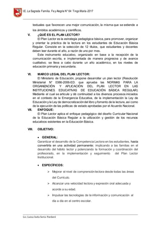 I.E. La Sagrada Familia. Fey Alegría N° 64 TingoMaría-2017
__________________________________________________________________________________________________________________
__________________________________________________________________________________________________________________
Lic. Luisa Isela Soria Pardavè
textuales que favorecen una mejor comunicación, la misma que se extiende a
los ámbitos académicos y científicos.
V. ¿QUÉ ES EL PLAN LECTOR?
El Plan Lector es la estrategia pedagógica básica, para promover, organizar
y orientar la práctica de la lectura en los estudiantes de Educación Básica
Regular. Consiste en la selección de 12 títulos, que estudiantes y docentes
deben leer durante el año, a razón de uno por mes.
Este instrumento educativo, organizado en base a la recepción de la
comunicación escrita, e implementada de manera progresiva y de avance
cualitativo; se lleva a cabo durante un año académico, en los niveles de
educación primaria y secundaria.
VI. MARCO LEGAL DEL PLAN LECTOR:
El Ministerio de Educación, propone desarrollar un plan lector (Resolución
Ministerial N° 0386-2006-ED. que aprueba las NORMAS PARA LA
ORGANIZACIÓN Y APLICACIÓN DEL PLAN LECTOR EN LAS
INSTITUCIONES EDUCATIVAS DE EDUCACIÓN BÁSICA REGULAR)
Mediante el cual se articule y dé continuidad a los diversos procesos iniciados
en el contexto de la Emergencia Educativa, de la implementación la Ley de
Educación y la Ley de democratizacióndel libro y fomento de la lectura, así como
de la ejecución de las políticas de estado aprobadas por el Acuerdo Nacional.
VII. ENFOQUE:
El Plan Lector aplica el enfoque pedagógico del diseño Curricular Nacional
de la Educación Básica Regular a la utilización y gestión de los recursos
educativos existentes en la Educación Básica.
VIII. OBJETIVO:
 GENERAL:
Garantizar el desarrollo de la Competencia Lectora en los estudiantes, hasta
convertirla en una actividad permanente; implicando a las familias en el
desarrollo del hábito lector y potenciando la formación y coordinación del
profesorado, en la implementación y seguimiento del Plan Lector
Institucional.
 ESPECÍFICOS:
 Mejorar el nivel de comprensión lectora desde todas las áreas
del Currículo.
 Alcanzar una velocidad lectora y expresión oral adecuada y
acorde a su edad.
 Impulsar las tecnologías de la información y comunicación al
día a día en el centro escolar.
 