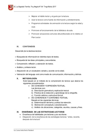 I.E. La Sagrada Familia. Fey Alegría N° 64 TingoMaría-2017
__________________________________________________________________________________________________________________
__________________________________________________________________________________________________________________
Lic. Luisa Isela Soria Pardavè
 Mejorar el hábito lector y el gusto por la lectura.
 Usar la lectura como fuente de información y entretenimiento.
 Programar actividades de animación a la lectura según la edad y
nivel.
 Promover el funcionamiento de la biblioteca de aula.
 Promover actuaciones comunes del profesorado en lo relativo al
Plan Lector
IX. CONTENIDOS
Desarrollo de la destreza lectora:
 Búsqueda de información en distintos tipos de textos.
 Búsqueda de las ideas principales y secundarias.
 Comprensión, reflexión y valoración de textos.
 Análisis y síntesis lector.
 Adquisición de un vocabulario variado y acorde con la edad.
 Valoración del lenguaje oral como medio de comunicación, información y disfrute.
X. METODOLOGÍA:
Está basado en el método de la comprensión de lectura que abarca los
siguientes procedimientos:
 DE COHESIÓN Y EXPRESIÓN TEXTUAL.
Las técnicas son:
a) Descripción gramatical y explicación lexical.
b) Práctica de la redacción y aprendizaje de la ortografía.
c) Función retórica y estructura formal.
 DE COHERENCIA Y CONTENIDO TEXTUAL:
Basado en las siguientes técnicas:
a) Determinación del tema y actitud de retención.
b) Abstracción conceptual y caracterización.
c) Análisis de ubicaciones, categorías, asuntos, causas y fines.
XI. ENSEÑANZA DE LAS ESTRATEGIAS LECTORAS
 Enseñanza de habilidades pre lectoras y pre escritoras
 Integración de la enseñanza de las estrategias lectoras: “antes, durante,
después de la lectura”
 