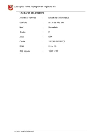 I.E. La Sagrada Familia. Fey Alegría N° 64 TingoMaría-2017
__________________________________________________________________________________________________________________
__________________________________________________________________________________________________________________
Lic. Luisa Isela Soria Pardavè
1.1.2 DATOS DEL DOCENTE
Apellidos y Nombres : Luisa Isela Soria Pardavè
Domicilio : Av. 28 de Julio 298
Nivel : Secundaria
Grados : 5°
Áreas : CTA
Celular : *173377/ 962672508
D.N.I. : 22514199
Cód. Modular : 1022514199
 