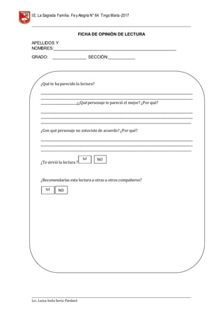 I.E. La Sagrada Familia. Fey Alegría N° 64 TingoMaría-2017
__________________________________________________________________________________________________________________
__________________________________________________________________________________________________________________
Lic. Luisa Isela Soria Pardavè
FICHA DE OPINIÓN DE LECTURA
APELLIDOS Y
NOMBRES:______________________________________________________
GRADO: _______________ SECCIÓN:____________
1.3 RESEÑA HISTÓRICADE FE Y ALEGRÍA
RESEÑAHISTÓRICA
El terreno en el que se encuentra la Institución Educativa “La Sagrada Familia Fe y
Alegría 64”, corresponde a la finca que perteneciera a la Congregación de las
¿Qué te ha parecido la lectura?
___________________________________________________________________________________________________
___________________________________________________________________________________________________
_______________________¿¿Quépersonaje te pareció el mejor? ¿Por qué?
___________________________________________________________________________________________________
___________________________________________________________________________________________________
__________________________________________________________________________________________________
¿Con qué personaje no estuviste de acuerdo? ¿Por qué?
___________________________________________________________________________________________________
___________________________________________________________________________________________________
__________________________________________________________________________________________________
¿Te sirvió la lectura ?
¿Recomendarías esta lectura a otras u otros compañeros?
SÍ
SÍ NO
NO
 