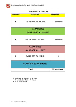 I.E. La Sagrada Familia. Fey Alegría N° 64 TingoMaría-2017
__________________________________________________________________________________________________________________
__________________________________________________________________________________________________________________
Lic. Luisa Isela Soria Pardavè
CALENDARIZACIÓN TRIMESTRA
Bimestre Duración Semanas
I Del 13 MAR AL 09 JUN 13 Semanas
VACACIONES
Del 12 JUNIO AL 16 JUNIO
III Del 19 JUN AL 15 SET. 13 Semanas
VACACIONES
Del 18 SET AL 22 SET
III Del 25 SET AL 22 DIC 13
CLAUSURA 29 DICIEMBRE
Total 39 semanas
 I Jornada de reflexión 26 de mayo
 II Jornada de reflexión 20 de julio
 III 27 de diciembre
 
