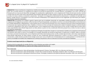 I.E. La Sagrada Familia. Fey Alegría N° 64 TingoMaría-2017
__________________________________________________________________________________________________________________
__________________________________________________________________________________________________________________
Lic. Luisa Isela Soria Pardavè
UNIDAD VII. Se busca movilizarlas competencias científicas tecnológicas en los estudiantes en la indagación de cómo se produce el campo magnético a
partir de la corriente eléctrica, la competencia de explicar los procesos de generación de corriente eléctrica, vinculándose con el área curricular de
Comunicación en el proceso de desarrollar estrategias de comunicación y argumentación, con la competencia de Producción de textos escritos: escribe
variados tipos de textos sobre temas especializados desarrollando lógicamente sus ideas; plantea su punto de vistaconsiderando diferentes perspectivas
y evalúa si su texto se adecúa a la situación comunicativa. Así mismo en la indagación se determinará las dimensiones y cantidades de materiales para
generar energía eléctrica, vinculándose con el área curricular de Matemáticas en la definición precisa de las magnitudes que intervienen para obtener
una fórmula o expresión matemática.
UNIDAD VIII. El propósito de la unidad es generar espacios para que el estudiante desarrolle sus capacidades científico tecnológicas movilizando las
competencias de indagación que permite verificarlas leyes de Pascaly Arquímedes, articulándose conel área curricularde Matemáticas al interrelacionar
las variables dependientes, independientes e intervinientes para la verificacióndelafórmula oley conla competenciadeActúa y piensa matemáticamente
en situaciones que requieren gestionar datos. También se vinculacon el área curricular de Comunicación cuando el estudiante prepara su informe donde
comunicará y argumentará el por qué es verificablelas leyes, conla competenciade Producciónde textos escritos: escribe variados tipos de textos sobre
temas especializados desarrollando lógicamente sus ideas; plantea su punto de vista considerando diferentes perspectivas y evalúa si su texto se adecúa
a la situación comunicativa.
UNIDAD IX.En esta unidad se movilizara las competencias de Explicael mundo físico,basado en conocimientoscientíficosy la competencia de Construye
una posición crítica sobre la ciencia y la tecnología en la sociedad, obteniendo dos productos importantes, la explicación y el debate, ambas se articulan
con el área curricular de Comunicación, con la competencia de Producciónde textos escritos: escribe variados tipos de textos sobre temas especializados
desarrollando lógicamente sus ideas; plantea su punto de vista considerando diferentes perspectivas y evalúa si su texto se adecúa a la situación
comunicativa, cuando aborda la producción de energía nuclear para usos no benéficos de la humanidad pone en cuestionamiento la contribución de la
ciencia y tecnología en sociedad, esta competencia de construye una posición crítica se relaciona con el área curricular de Ciudadanía.
Producto anual importante(no es obligatorio)
Construcción de un generador de energía eléctrica conlos elementos que existen en la región.
MATERIALES YRECURSOS (libros,cuaderno detrabajo,material concreto,etc.
Para el docente:
- Ministerio de Educación. Rutas del Aprendizaje. Fascículo general 4. Ciencia y Tecnología. 2013. Lima. Ministerio de Educación
- Ministerio de Educación. Rutas del Aprendizaje. VII ciclo. Área curricular de Ciencia, Tecnología y Ambiente. 2015. Lima. Ministerio de Educación.
- Ministeriode Educación. Manualpara el docente de Ciencia, Tecnología y Ambiente de 5to grado de Educación Secundaria. 2012. Lima. Santillana S. A.
 