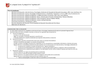 I.E. La Sagrada Familia. Fey Alegría N° 64 TingoMaría-2017
__________________________________________________________________________________________________________________
__________________________________________________________________________________________________________________
Lic. Luisa Isela Soria Pardavè
Para el estudiante:
- Ministerio de Educación. Libro de Ciencia, Tecnología y Ambiente de 5to grado de Educación Secundaria. 2012. Lima. Santillana S.A.
- Ministerio de Educación. Ciencia, Tecnología y Ambiente Serie 1: estudiantes. Fascículos 1, 3, 9 y 11. 2007. Lima. El comercio S.A.
- Ministerio de Educación. Módulo de biblioteca. La Biblia de la física y la química. 2013. Lima. Lexus Editores.
- Ministerio de Educación. Módulo de biblioteca. Nexus, Ciencias para el mundo contemporáneo. Pearson Alhambra.
- Ministerio de Educación. Módulo de biblioteca. Física conceptual. Pearson Addison Wesley.
- Ministerio de Educación. Módulo de biblioteca. Ciencia. Dorling Kindersley.
- Direcciones electrónicas: simulaciones y videos.
- Recursos educativos del Área de CTA de 5to grado de Educación Secundaria de Perú Educa
- Materiales de laboratorio.
ORIENTACIONES PARA LA EVALUACIÓN
1. En cada unidad se evaluará las competencias del área de Ciencia, Tecnología y Ambiente planificada en el presente Programa Anual.
2. Durante el desarrollo de las unidades y sesiones se realizará los siguientes tipos de evaluación:
A. Evaluación diagnóstica
- Se toma al inicio del año escolar
- Según los resultados, el docente reajustará su planificación
- El docente identificará a aquellos estudiantes que requieren reforzamiento o nivelación
B. Evaluación formativa
- Es permanente y permite al docente tomar decisiones sobre sus procesos de enseñanza
- Permite al estudiante autorregular sus procesos de aprendizaje.
- Se debe incorporar estrategias de evaluación congruentes con las características y necesidades individuales y colectivas del grupo.
- Algunas técnicas e instrumentos de evaluación que se podrían usar en este proceso en el área de Ciencia, Tecnología y Ambiente son:
 La observación sistemática con guías de observación y registro anecdotario.
 La observación de desempeño de los estudiantes a través de organizadores gráficos y preguntas sobre el procedimiento.
 Autoevaluación y coevaluación para potenciar las habilidades sociales como el trabajo en equipo, participación activa, etc.
C. Evaluación sumativa
- Permitirá identificar los logros de aprendizaje de los estudiantes.
- Se da al finalizar un periodo de tiempo (unidad, bimestre, anual)
- Permite comunicar a los padres de familia sobre los progresos y dificultades de los estudiantes.
- Algunas técnicas e instrumentos de evaluación que se podrían usar son:
 Análisis de desempeño a través de la rúbrica, el portafolio y la lista de cotejo.
 