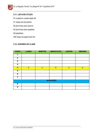 I.E. La Sagrada Familia. Fey Alegría N° 64 TingoMaría-2017
__________________________________________________________________________________________________________________
__________________________________________________________________________________________________________________
Lic. Luisa Isela Soria Pardavè
2.11. LISTADE UTILES
01 cuaderno cuadriculado A4
01 Juego de escuadras
02 plumones para pizarra.
02 plumones para papelote
02 papelotes.
500 hojas de papel bond A4.
2.12. HORARIO DE CLASE
HORA LUNES MARTES MIERCOLES JUEVES VIERNES
1
2
3
4
R E C R E O
5
6
7
ALMUERZO
8
9
 