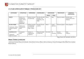 I.E. La Sagrada Familia. Fey Alegría N° 64 TingoMaría-2017
__________________________________________________________________________________________________________________
__________________________________________________________________________________________________________________
Lic. Luisa Isela Soria Pardavè
2.14. PLAN CURRICULAR DE TRABAJO Y PRODUCCIÓN 2017
Tingo María, 28 diciembre del 2016
Bloque: Trabajo y producción:
-Isela Soria Pardavé-Rey León Salvador.-Jhon Estela Ventura-Olmer Cabrera Espinoza-Yanira Domínguez Silva-Hilda Flores Godoy-
Ronal Cabrera.
ACTIVIDADES ESTRATEGIAS COMPROMISO RESPONSABLES CRONOGRAMA PRESUPUESTO FUENTE DE
VERIFICACION
INICIO FINAL
FENCYT Incluir en la
programación
anual – sesión –
unidad o
proyecto de
aprendizaje.
Realizar sesiones
de aprendizaje
Docentes de aulas,
docentes CTA,
matemática, FCC,
PFRH.
Marzo Julio Recursos propios. Lista de cotejo
Guía de observación
Producto.
DIA DEL PADRE
“Celebrando al Padre
creador de nuestra
vida”
Incluir en la
programación
anual.
Realizar sesiones
de aprendizaje,
por el Día del
Padre. 9 junio.
Docentes de aula
y tutores.
Marzo 9 Junio
Ejecución
Recursos propios Fotos, programa.
CLAUSURA 2017.
“Celebramos con
alegría mis logros”
Cronograma
anual.
Realizar la
programación
respectiva.
Bloque de trabajo
y producción.
Noviembre 29
Diciembre
Recurso
económico
Fotos
Programa
 