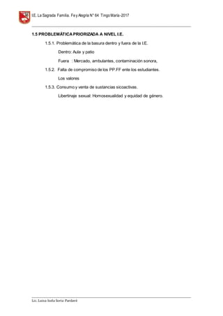 I.E. La Sagrada Familia. Fey Alegría N° 64 TingoMaría-2017
__________________________________________________________________________________________________________________
__________________________________________________________________________________________________________________
Lic. Luisa Isela Soria Pardavè
1.5 PROBLEMÁTICAPRIORIZADA A NIVEL I.E.
1.5.1. Problemática de la basura dentro y fuera de la I.E.
Dentro: Aula y patio
Fuera : Mercado, ambulantes, contaminación sonora,
1.5.2. Falta de compromiso de los PP.FF ente los estudiantes.
Los valores
1.5.3. Consumo y venta de sustancias sicoactivas.
Libertinaje sexual: Homosexualidad y equidad de género.
 
