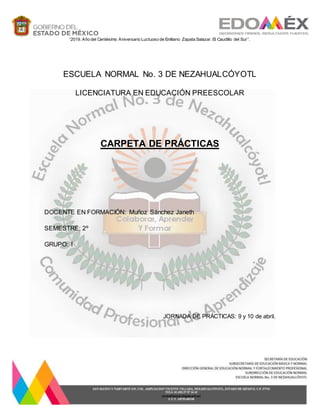 ESCUELA NORMAL No. 3 DE NEZAHUALCÓYOTL
LICENCIATURA EN EDUCACIÓN PREESCOLAR
CARPETA DE PRÁCTICAS
DOCENTE EN FORMACIÓN: Muñoz Sánchez Janeth
SEMESTRE: 2º
GRUPO: I
JORNADA DE PRÁCTICAS: 9 y 10 de abril.
“2019. Año del Centésimo Aniversario Luctuoso de Emiliano Zapata Salazar. El Caudillo del Sur”.
 