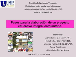 República Bolivariana de Venezuela. Ministerio del poder popular para la Educación. Instituto Universitario de Tecnología READIC UNIR. Maracaibo Estado Zulia. ,[object Object],[object Object],[object Object],[object Object],[object Object],[object Object],Pasos para la elaboración de un proyecto educativo integral comunitario. Maracaibo, Julio del 2011. 