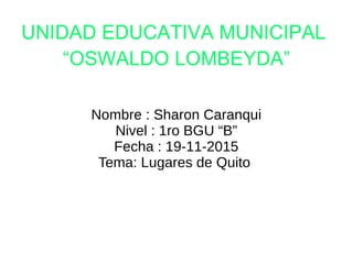 UNIDAD EDUCATIVA MUNICIPAL
“OSWALDO LOMBEYDA”
Nombre : Sharon Caranqui
Nivel : 1ro BGU “B”
Fecha : 19-11-2015
Tema: Lugares de Quito
 
