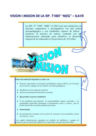 VISION I MISION DE LA IEP. 71007 “MZG” – ILAVE
La IEP. N° 71007 “MZG” al 2014 será una institución con
docentes competitivos e investigadores con alta cultura
psicopedagógica y con estudiantes capaces de liderar y
promover la practica de valores. contando con una
infraestructura adecuada para fortalecer el desarrollo
integral de los educandos en la provincia de El Collao.
. Somos una institución inspirada en contar con:
♦ Docentes capacitados en estrategias metodologicas según el DCN y con el manejo
de las teorías y enfoques de las actuales corrientes pedagógicas
♦ Brindad un servicio educativo eficiente.
♦ Generar una institución innovadora constante.
♦ Que permita a nuestros estudiantes:
♦ Y con estudiantes que fomentan la responsabilidad, respeto, autoestima y la
puntualidad, desarrollar plenamente el pensamiento critico y creativo , que les
facilite desarrollar sus potencialidades personales
♦ Promoviendo:
♦ Su participación constante en los eventos de concursos cívicos patrióticos, ferias
de ciencias y otros.
Y con amplia infraestructura equipada con módulos de mobiliario y equipos de
información para el desarrollo integral de los educandos en la provincia del collao
 
