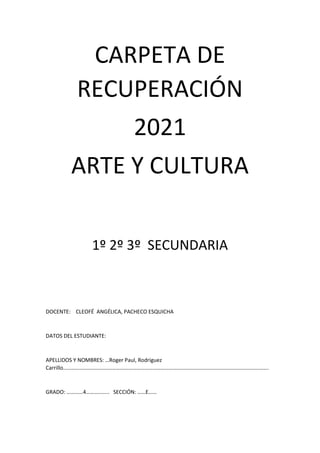 CARPETA DE
RECUPERACIÓN
2021
ARTE Y CULTURA
1º 2º 3º SECUNDARIA
DOCENTE: CLEOFÉ ANGÉLICA, PACHECO ESQUICHA
DATOS DEL ESTUDIANTE:
APELLIDOS Y NOMBRES: …Roger Paul, Rodriguez
Carrillo…………………………………………………………………………………………………………………………………….
GRADO: …………4…………….. SECCIÓN: ……E……
 