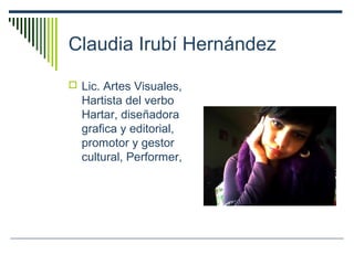 Claudia Irubí Hernández
 Lic. Artes Visuales,
Hartista del verbo
Hartar, diseñadora
grafica y editorial,
promotor y gestor
cultural, Performer,
 
