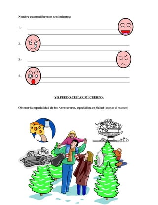 Nombre cuatro diferentes sentimientos:


1.-   __________________________________________________________________
      __________________________________________________________________


2.-   __________________________________________________________________
      __________________________________________________________________


3.-   __________________________________________________________________
      __________________________________________________________________


4.-   __________________________________________________________________
      __________________________________________________________________




                           YO PUEDO CUIDAR MI CUERPO:


Obtener la especialidad de los Aventureros, especialista en Salud (anexar el examen)
 