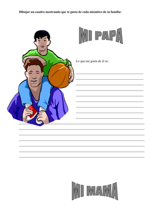 Dibujar un cuadro mostrando que te gusta de cada miembro de tu familia:




                                       Lo que me gusta de él es:


                                       __________________________________________
                                       __________________________________________
                                       __________________________________________
                                       __________________________________________
                                       __________________________________________
                                       __________________________________________
                                       __________________________________________
                                       __________________________________________
                                       __________________________________________
______________________________________________________________________________
______________________________________________________________________________
______________________________________________________________________________
______________________________________________________________________________
______________________________________________________________________________
______________________________________________________________________________
______________________________________________________________________________
 