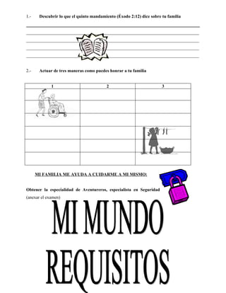 1.-    Descubrir lo que el quinto mandamiento (Éxodo 2:12) dice sobre tu familia


______________________________________________________________________________
______________________________________________________________________________
______________________________________________________________________________
______________________________________________________________________________


2.-    Actuar de tres maneras como puedes honrar a tu familia


             1                           2                            3




      MI FAMILIA ME AYUDA A CUIDARME A MI MISMO:


Obtener la especialidad de Aventureros, especialista en Seguridad
(anexar el examen)
 