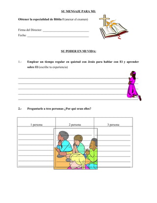 SU MENSAJE PARA MI:

Obtener la especialidad de Biblia I (anexar el examen)


Firma del Director: ______________________________
Fecha: ________________________________________




                                  SU PODER EN MI VIDA:


1.-    Emplear un tiempo regular en quietud con Jesús para hablar con El y aprender
       sobre El (escribe tu experiencia)


______________________________________________________________________________
______________________________________________________________________________
______________________________________________________________________________
______________________________________________________________________________
______________________________________________________________________________


2.-    Preguntarle a tres personas ¿Por qué oran ellos?




         1 persona                         2 persona         3 persona

_______________________ _______________________ _______________________
_______________________ _______________________ _______________________
_______________________ _______________________ _______________________
_______________________ _______________________ _______________________
_______________________ _______________________ _______________________
_______________________ _______________________ _______________________
_______________________ _______________________ _______________________
 