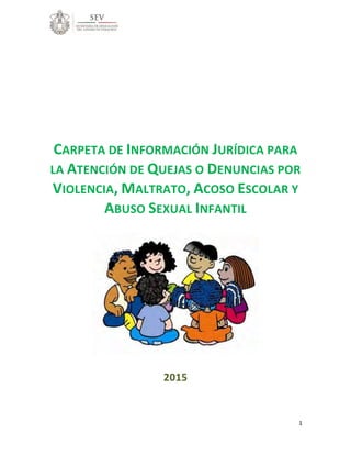 1
CARPETA DE INFORMACIÓN JURÍDICA PARA
LA ATENCIÓN DE QUEJAS O DENUNCIAS POR
VIOLENCIA, MALTRATO, ACOSO ESCOLAR Y
ABUSO SEXUAL INFANTIL
2015
 