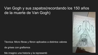 Van Gogh y sus zapatos(recordando los 150 años
de la muerte de Van Gogh)
Técnica: Micro fibras y fibron aplicados a distintos valores
de grises con grafismos
Me imagino una historia y la representó
 