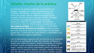 Detalles rituales de la práctica
El uniforme de práctica empleado en el kárate es el
keikogi o karategi, (gi= traje) compuesto por una
chaqueta, pantalones y un cinturón. El karategi se
deriva del judogi, dada la influencia de Jigorō Kanō
fundador del arte marcial y deporte olímpico del judo;
a principios del siglo XX en las artes marciales
japonesas modernas o Gendai Budō. Actualmente
existenE dos tipos de karate-gi para competición: el
de kumite o combate, que es más ligero, y el de katas
o formas, que es más grueso y pesado.
Obi (cinturón o cinta)
La existencia de cinturones varía de unos estilos a otros,
pero por lo general suelen ser reconocidos: los llamados
grados Kyu o cinturones de nivel inferior, e intermedio y los
Dan o cinturones negros superiores.
Con el aprendizaje progresivo de las técnicas se va subiendo
de nivel y va cambiando el color del cinturón. Al blanco le
siguen (por orden de menor a mayor) el amarillo, el naranja,
el verde, el azul, el marrón (tres niveles) y, por último, el
negro, aunque con puntos intermedios entre una mezcla del
anterior con el posterior (blanco-amarillo, amarillo-naranja,
etc). No obstante, los cinturones de colores también pueden
 