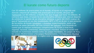 Con 50 millones de practicantes en el mundo, el karate es el segundo arte
marcial y deporte de combate más practicado en el mundo, después del
Taekwondo con 60 millones, y mucho más que el Judo que tiene 16 millones. Al
contrario que éstas, el karate no es una disciplina olímpica aún; sino un deporte
de exhibición la opción de ser disciplina olímpica, a partir del 2020; a pesar de
que el Taekwondo en sus dos modalidades (WTF e ITF) es de por sí una variación
de los estilos de Karate (shudokan y shotokan respectivamente, junto a las
técnicas de pateo derivadas del arte coreano del taekyon). Esto teniendo en
cuenta que se realizan numerosas competiciones de karate a nivel local,
regional, nacional, continental, internacional y mundial. Incluso el karate está
incluido en numerosos eventos como: los juegos mundiales, los juegos de Asia,
los juegos Mediterráneos y los juegos Panamericanos. Y la Federación Mundial
de Karate (WKF por sus siglas en inglés) está reconocida por el Comité Olímpico
Internacional (COI).
El karate como futuro deporte
 