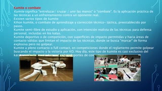 Kumite o combate
Kumite significa "entrelazar/ cruzar / unir las manos" o "combate". Es la aplicación práctica de
las técnicas a un enfrentamiento contra un oponente real.
Existen varios tipos de kumite:
Kihon kumite, o combate de aprendizaje y corrección técnico- táctica, preestablecido por
pasos.
Kumite semi-libre de estudio y aplicación, con intención realista de las técnicas para defensa
personal, incluidas en los katas.
Kumite deportivo o de competición, con superficies de impacto permitidas y hacia áreas de
contacto válidas que limitan el impacto de las técnicas, donde se busca "marcar" de forma
explosiva pero no golpear.
Kumite a pleno contacto o full contact, en competiciones donde el reglamento permite golpear
buscando el impacto y la victoria por KO. Hoy día, este tipo de kumite es casi exclusivo del
karate estilo Kyokushinkai, y de otros deportes de contacto.
 