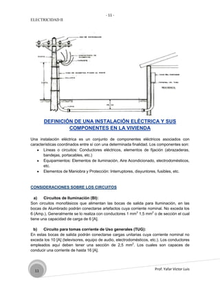 - 11 -
ELECTRICIDAD II




       DEFINICIÓN DE UNA INSTALACIÓN ELÉCTRICA Y SUS
                COMPONENTES EN LA VIVIENDA

Una instalación eléctrica es un conjunto de componentes eléctricos asociados con
características coordinados entre sí con una determinada finalidad. Los componentes son:
       Líneas o circuitos: Conductores eléctricos, elementos de fijación (abrazaderas,
       bandejas, portacables, etc.)
       Equipamientos: Elementos de iluminación, Aire Acondicionado, electrodomésticos,
       etc.
       Elementos de Maniobra y Protección: Interruptores, disyuntores, fusibles, etc.



CONSIDERACIONES SOBRE LOS CIRCUITOS

  a)   Circuitos de Iluminación (BI):
Son circuitos monofásicos que alimentan las bocas de salida para Iluminación, en las
bocas de Alumbrado podrán conectarse artefactos cuya corriente nominal. No exceda los
6 (Amp.), Generalmente se lo realiza con conductores 1 mm2 1,5 mm2 o de sección el cual
tiene una capacidad de carga de 6 [A].

 b)    Circuito para tomas corriente de Uso generales (TUG):
En estas bocas de salida podrán conectarse cargas unitarias cuya corriente nominal no
exceda los 10 [A] (televisores, equipo de audio, electrodomésticos, etc.). Los conductores
empleados aquí deben tener una sección de 2,5 mm2. Los cuales son capaces de
conducir una corriente de hasta 16 [A].




  11                                                                  Prof. Yafar Víctor Luis
 