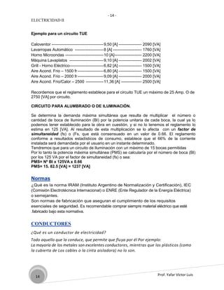 - 14 -
ELECTRICIDAD II


Ejemplo para un circuito TUE

Caloventor -------------------------------------- 9,50 [A] ----------------- 2090 [VA]
Lavarropas Automático --------------------- 8 [A] --------------------- 1760 [VA]
Horno Microondas ---------------------------- 10 [A]-------------------- 2200 [VA]
Máquina Lavaplatos ------------------------- 9,10 [A] ----------------- 2002 [VA]
Grill - Horno Eléctrico------------------------- 6,82 [A] ----------------- 1500 [VA]
Aire Acond. Frio – 1500 fr ------------------- 6,80 [A] ----------------- 1500 [VA]
Aire Acond. Frio – 2000 fr ------------------- 9,09 [A] ----------------- 2000 [VA]
Aire Acond. Frio/Calor – 2500 ------------- 11,36 [A] --------------- 2500 [VA]

Recordemos que el reglamento establece para el circuito TUE un máximo de 25 Amp. O de
2750 [VA] por circuito.

CIRCUITO PARA ALUMBRADO O DE ILUMINACIÓN.

Se determina la demanda máxima simultánea que resulta de multiplicar el número o
cantidad de boca de Iluminación (BI) por la potencia unitaria de cada boca, la cual ya lo
podemos tener establecido para la obra en cuestión, y si no lo tenemos el reglamento lo
estima en 125 [VA]. Al resultado de esta multiplicación se lo afecta con un factor de
simultaneidad (fs) o (Fs, que está consensuado en un valor de 0.66. El reglamento
conforme a resultados estadísticos de consumo, establece que el 66% de la corriente
instalada será demandada por el usuario en un instante determinado.
Tendremos que para un circuito de Iluminación con un máximo de 15 bocas permitidas
Por lo tanto la potencia máxima simultánea (PMS) se calcularía por el número de boca (BI)
por los 125 VA por el factor de simultaneidad (fs) o sea:
PMS= Nº BI x 125VA x 0.66
PMS= 15. 82.5 [VA] = 1237 [VA]


Normas
¿Qué es la norma IRAM (Instituto Argentino de Normalización y Certificación), IEC
(Comisión Electrotécnica Internacional) o ENRE (Ente Regulador de la Energía Eléctrica)
o semejantes.
Son normas de fabricación que aseguran el cumplimiento de los requisitos
esenciales de seguridad. Es recomendable comprar siempre material eléctrico que esté
.fabricado bajo esta normativa.


CONDUCTORES
¿Qué es un conductor de electricidad?
Todo aquello que la conduce, que permite que fluya por él Por ejemplo:
La mayoría de los metales son excelentes conductores, mientras que los plásticos (como
la cubierta de Los cables o la cinta aisladora) no lo son.




  14                                                                                Prof. Yafar Víctor Luis
 