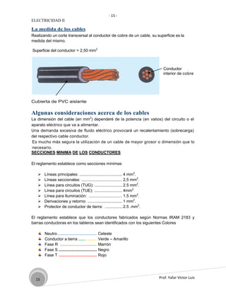 - 15 -
ELECTRICIDAD II

La medida de los cables
Realizando un corte transversal al conductor de cobre de un cable, su superficie es la
medida del mismo.

Superficie del conductor = 2,50 mm2



                                                                            Conductor
                                                                            interior de cobre




Cubierta de PVC aislante

Algunas consideraciones acerca de los cables
La dimensión del cable (en mm2) dependeré de la potencia (en vatios) del circuito o el
aparato eléctrico que va a alimentar.
Una demanda excesiva de fluido eléctrico provocará un recalentamiento (sobrecarga)
del respectivo cable conductor.
Es mucho más segura la utilización de un cable de mayor grosor o dimensión que lo
necesario.
SECCIONES MINIMA DE LOS CONDUCTORES

El reglamento establece como secciones mínimas

      Líneas principales: ..................................... 4 mm2.
      Líneas seccionales: ................................... 2,5 mm2.
      Línea para circuitos (TUG): ........................ 2.5 mm2.
      Línea para circuitos (TUE): ........................ 4mm2
      Línea para Iluminación: ............................. 1.5 mm2.
      Derivaciones y retorno: .............................. 1 mm2.
      Protector de conductor de tierra: ............... 2.5 .mm2.

El reglamento establece que los conductores fabricados según Normas IRAM 2183 y
barras conductoras en los tableros sean identificados con los siguientes Colores

       Neutro ..................................   Celeste
       Conductor a tierra ...... .........         Verde – Amarillo
       Fase R ................................     Marrón
       Fase S .................................    Negro
       Fase T .................................    Rojo




  15                                                                      Prof. Yafar Víctor Luis
 