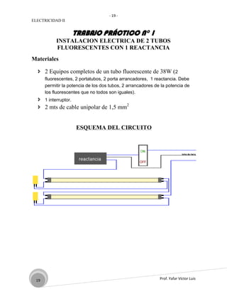 - 19 -
ELECTRICIDAD II


                   TRABAJO PRÁCTICO N° 1
           INSTALACION ELECTRICA DE 2 TUBOS
           FLUORESCENTES CON 1 REACTANCIA
Materiales

   2 Equipos completos de un tubo fluorescente de 38W (2
      fluorescentes, 2 portatubos, 2 porta arrancadores, 1 reactancia. Debe
      permitir la potencia de los dos tubos, 2 arrancadores de la potencia de
      los fluorescentes que no todos son iguales).
   1 interruptor.
   2 mts de cable unipolar de 1,5 mm2


                     ESQUEMA DEL CIRCUITO




 19                                                           Prof. Yafar Víctor Luis
 