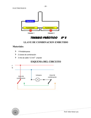 - 20 -
ELECTRICIDAD II




                            TRABAJO PRÁCTICO                       Nº 2
                 LLAVE DE COMBINACION EMBUTIDO
Materiales

         1 Portalámparas
         2 Llaves de combinación
         3 mts de cable 1,5 mm2 unipolar

                            ESQUEMA DEL CIRCUITO
F
N



                                 Lámpara               Llave de
           Llave de
                                                     combinación
         combinación




    20                                                               Prof. Yafar Víctor Luis
 