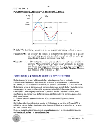 -3-
ELECTRICIDAD II

PARAMETROS DE LA TENSION Y LA CORRIENTE ALTERNA:
                  U [V]                  U [V]
                   I [A]

               Valor
               Eficaz
                                                 I [A]


                                                                            t




                                         T

Periodo “T”: Es el tiempo que demora la onda en pasar dos veces por el mismo punto.

Frecuencia “f”:     Es el número de ciclos de la onda por unidad de tiempo. por lo general
                    se toma 1 seg. y para este caso la frecuencia se mide en ciclos por
                    segundos por lo que es lo mismo el Hertz [HZ].

Valores Eficaces:      Habitualmente cuando uno se refiere a un valor determinado de
                    Corriente Alterna, menciona un “Valor Eficaz” como dato, por ejemplo:
                    cuando nos referimos a tensión de línea o de fase se menciona 220(V)
                    siendo este el Valor Eficaz de línea que es el Valor Absoluto Máximo
                    que alcanza la onda, ya sea de U o de I.


Relación entre la potencia, la tensión y la corriente eléctrica
Si disminuimos la tensión la lámpara brilla y calienta menos (menor potencia
transformada) y viceversa, si aumentamos la tensión la lámpara brilla y calienta más.
Por lo tanto, se puede decir que la tensión y la potencia varían entre sí de manera directa.
De la misma forma, si disminuimos la corriente la lámpara también brilla y calienta menos
(menor potencia transformada) y si la aumentamos también brilla y calienta más.
O sea que la corriente y la potencia eléctrica varían entre sí de manera directa; esto
significa que la potencia varía de forma directa con la tensión y la corriente, pudiéndose
decir entonces que:
La potencia eléctrica es el resultado del producto de la tensión por la corriente:
P=U*I
Siendo la unidad de medida de la tensión el Volt (V) y de la corriente el Ampere (A), la
unidad de medida de la potencia será el Volt-Amper (VA) para circuitos de c.a. y el Watt
(W) para circuitos de c.c.
En c.a. a esa potencia se la denomina potencia aparente y la misma está compuesta
por la potencia activa y la potencia reactiva.


   3                                                                    Prof. Yafar Víctor Luis
 