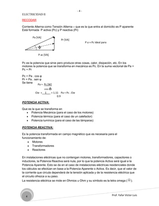 -4-
ELECTRICIDAD II

RECODAR

Corriente Alterna como Tensión Alterna – que es la que entra al domicilio es P aparente
Está formada P activa (Pc) y P reactiva (Pr)

        Pa [VA]
                               Pr [VA]
                                                  P a ≈ Pc Ideal para
            φ                                           EDET

            P ac [VA]

Pc es la potencia que sirve pero produce otras cosas, calor, disipación, etc. En los
motores la potencia que se transforma en mecánica es Pc. En la suma vectorial de Pa =
Pc + Pr

Pc = Pa . cos φ
Pr = Pa . sen φ
Se tiene
            Pa = Pc [W]
                 cos φ
          Cte =__1__ = 1.11 Pa = Pc . Cte
                          0.9

POTENCIA ACTIVA:

Que es la que se transforma en
      Potencia Mecánica (para el caso de los motores)
      Potencia térmica (para el caso de un calefactor)
      Potencia lumínica (para el caso de las lámparas)

POTENCIA REACTIVA:

Es la potencia transformada en campo magnético que es necesaria para el
funcionamiento de:
        Motores
        Transformadores
        Reactores

En instalaciones eléctricas que no contengan motores, transformadores, capacitores o
inductores, la Potencia Reactiva será nula, por lo que la potencia Activa será igual a la
Potencia Aparente. Esto se da en el caso de instalaciones eléctricas residenciales donde
los cálculos se efectúan en base a la Potencia Aparente o Activa. Es decir, que el valor de
la corriente que circula dependerá de la tensión aplicada y de la resistencia eléctrica que
el circuito ofrezca a su paso.
La resistencia eléctrica se mide en Ohmios u Ohm y su símbolo es la letra omega (        ).




   4                                                                    Prof. Yafar Víctor Luis
 