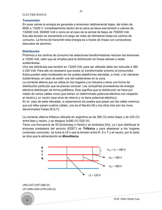 -8-
ELECTRICIDAD II

Transmisión
En esas usinas la energía es generada a tensiones relativamente bajas, del orden de
6000 a 13200 V. Inmediatamente dentro de la usina se eleva esa tensión a valores de
132000 Volt, 500000 Volt o como en el caso de la central de Itaipú de 750000 Volt.
Esa alta tensión es transmitida a lo largo de miles de kilómetros hasta los centros de
consumo. La forma de transmitir esta energía es a través de líneas con conductores
desnudos de aluminio.

Distribución
Próximos a los centros de consumo las estaciones transformadoras reducen las tensiones
a 13200 Volt, valor que se emplea para la distribución en líneas aéreas o redes
subterráneas.
Una vez distribuida esa tensión en 13200 Volt, para ser utilizada debe ser reducida a 380
ó 220 Volt. Para ello es necesario que exista un transformador próximo al consumidor.
Estos pueden estar localizados en los postes plataformas elevadas, a nivel, o en cámaras
subterráneas, en caso de existir una red subterránea en la zona.
La corriente alterna que se utiliza en los hogares y la industria y tiene una forma de
distribución particular que es preciso conocer. Las compañías proveedoras de energía
eléctrica distribuyen de forma polifásica. Esto significa que la distribución se hace por
medio de varios cables vivos (que tienen un determinado potencial eléctrico con respecto
al neutro) y un neutro (que sirve de retorno y no tiene potencial eléctrico).
En el caso de estar elevadas, si observamos los postes que pasan por las calles veremos
que por ellos pasan cuatros cables, uno es el Neutro (N) y los otros tres son los vivos,
denominados Fases (R,S,T).

La corriente alterna trifásica utilizada en argentina es de 380 (V) entre fases y de 220 (V)
entre fase y neutro, y se designa 3x380 (V) /220 (V).
Tiene una frecuencia de 50 [ciclos/seg o Hertz] y se simboliza [Hz]. La I que distribuye la
empresa prestataria del servicio (EDET) es Trifásica y para abastecer a los hogares
(viviendas comunes) se toma la Uf o sea la tensión entre R, S o T y el neutro, por lo tanto
se dice que la alimentación es Monofásica.


              R
                                                                  URS = UL = 380 V
              S
              T
              N                                                    URT = 380 V

                                                                   UST = 380 V


                                                    Uf = 220 V


URS=UST=URT=380 (V)
UF=URN=USN=UTN=220 (V)


   8                                                                    Prof. Yafar Víctor Luis
 