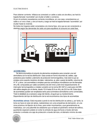 -9-
ELECTRICIDAD II


Para obtener corriente trifásica se conectará un cable a cada uno de ellos y se hará la
bajada llamada “acometida” por el pilar al taller o comercio.
Si por el contrario necesitamos corriente monofásica, en una casa, conectaremos un
cable a un vivo o fase, y otro al neutro y luego se hará la bajada llamada “acometida” por
el pilar hasta la vivienda.
No todos los hogares están conectados a la misma fase, sino que se van conectando a
distintas según las demandas de cada uno para equilibrar el consumo en cada fase




ACOMETIDA
    Se llama acometida al conjunto de elementos empleados para conectar una red
domiciliaria con la red de distribución. Esta consta en forma resumida de; cables, caja
protectora para medidor y elemento de protección termomagnética, más todo lo que se
emplee como soporte mecánico de tales • elementos, ej. pilar o pared de ladrillo, columna de
H° A° y otros. Las acometidas a emplear para los suministros monofásicos son las llamadas
A4 y A6, compuestas por cable concéntrico de 2x4 mm2 y 2x6 mm2 respectivamente. El
interruptor termomagnético a instalar cumplirá con la norma IEC 947-2 y será para riel DIN
del calibra elegido por el cliente, desde 10 A hasta 25 A en A4 y de 32 A en A6. Estos tipos
de acometidas pueden ser empleados tanto para suministros domiciliarios como comerciales.
Todo lo detallado es a exclusivo cargo del cliente, al igual que su mantenimiento.
Dependiendo del tipo de distribución de la red encontramos dos tipos de acometidas

Acometidas aéreas: Está impuesta cuando la red de distribución es aérea y, por tanto, la
toma se hace en esta red aérea, realizándose con unos empalmes de derivación, en una
zona próxima a la fijación de la línea, para evitar movimientos y que generalmente se
materializa, con una palomilla de aisladores que va fijada al parámetro vertical del edificio,
guardando especial cuidado en evitar la entrada de agua de lluvia a través del tubo
protector o entrada a la caja de protección a través del tubo, el diámetro mínimo de este


   9                                                                     Prof. Yafar Víctor Luis
 