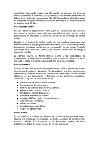 disponibles. Esto puede resultar muy útil cuando, por ejemplo, una empresa
desea actualizarse a Windows 2000 y necesita saber cuántas estaciones de
trabajo tienen suficiente memoria para ello. TS. Census lidera además el grupo
de soluciones probadas en cuanto a inventario de software; su base de datos de
se actualiza cada 30 días.
Netop remote control
Ha sido diseñado especialmente para cubrir las necesidades del comercio
empresarial y contiene una serie de características para ayudar a los
profesionales en informática a aprovechar al máximo la tecnología de control
remoto.
Basado en un sistema de control remoto con una fiabilidad insuperable que
favorece al usuario, este programa ofrece flexibilidad única, soportando de todos
los sistemas operativos y protocolos de comunicación de uso común. Desde la
comodidad de su propia PC usted puede acceder a estaciones de trabajo y
servidores remotos
La interface intuitiva de NetOp Remote Control y las posibilidades de
configuración permiten adaptar el sistema para soportar su manera de hacer
negocios y ofrece el sistema de seguridad más amplio del mercado.
Netsupport DNA.
Se trata de una aplicación de tipo cliente/servidor para la gestión de activos
informáticos de software y hardware. Permite realizar y mantener un inventario
del software y hardware instalado en ordenadores y servidores. También mide la
utilización de las aplicaciones y licencias de los programas señalados,
continuación, algunas de sus características:
 Repositorios de distribución de software.
 Empaquetador de aplicaciones.
 Historial de cambios de hardware y software.
 Inventario para usuarios remotos.
 Introducción manual de hardware.
 Búsqueda avanzada de ficheros
 importacionU7exportacion de base de datos.
 Vista rápida de inventarios.
 Mejora de interfaz.
 Actualizaciones automáticas.
 Grupos de aplicaciones.
NetOp School
Es una solución de software ampliamente reconocida para proporcionar mayor
eficacia a la enseñanza informatizada. Mediante tecnología de control remoto
avanzada, NetOp School permite a los formadores realizar en línea
prácticamente todas las tareas propias de un aula tradicional
 