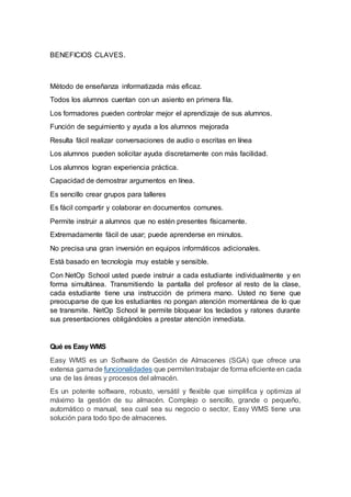BENEFICIOS CLAVES.
Método de enseñanza informatizada más eficaz.
Todos los alumnos cuentan con un asiento en primera fila.
Los formadores pueden controlar mejor el aprendizaje de sus alumnos.
Función de seguimiento y ayuda a los alumnos mejorada
Resulta fácil realizar conversaciones de audio o escritas en línea
Los alumnos pueden solicitar ayuda discretamente con más facilidad.
Los alumnos logran experiencia práctica.
Capacidad de demostrar argumentos en línea.
Es sencillo crear grupos para talleres
Es fácil compartir y colaborar en documentos comunes.
Permite instruir a alumnos que no estén presentes físicamente.
Extremadamente fácil de usar; puede aprenderse en minutos.
No precisa una gran inversión en equipos informáticos adicionales.
Está basado en tecnología muy estable y sensible.
Con NetOp School usted puede instruir a cada estudiante individualmente y en
forma simultánea. Transmitiendo la pantalla del profesor al resto de la clase,
cada estudiante tiene una instrucción de primera mano. Usted no tiene que
preocuparse de que los estudiantes no pongan atención momentánea de lo que
se transmite. NetOp School le permite bloquear los teclados y ratones durante
sus presentaciones obligándoles a prestar atención inmediata.
Qué es Easy WMS
Easy WMS es un Software de Gestión de Almacenes (SGA) que ofrece una
extensa gamade funcionalidades que permitentrabajar de forma eficiente en cada
una de las áreas y procesos del almacén.
Es un potente software, robusto, versátil y flexible que simplifica y optimiza al
máximo la gestión de su almacén. Complejo o sencillo, grande o pequeño,
automático o manual, sea cual sea su negocio o sector, Easy WMS tiene una
solución para todo tipo de almacenes.
 