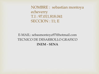 NOMBRE : sebastian montoya
echeverry
T.I : 97.011.818.041
SECCION : 11; E
E-MAIL: sebasmontoya97@hotmail.com
TECNICO DE DESARROLLO GRAFICO
INEM - SENA
 