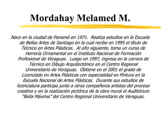 Mordahay Melamed M.
Nace en la ciudad de Panamá en 1971. Realiza estudios en la Escuela
de Bellas Artes de Santiago en la cual recibe en 1995 el título de
Técnico en Artes Plásticas. Al año siguiente, toma un curso de
Herrería Ornamental en el Instituto Nacional de Formación
Profesional de Veraguas. Luego en 1997, ingresa en la carrera de
Técnico en Dibujo Arquitectónico en el Centro Regional
Universitario de Veraguas. Obtiene en el 2001 el grado de
Licenciado en Artes Plásticas con especialidad en Pintura en la
Escuela Nacional de Artes Plásticas. Durante sus estudios de
licenciatura participa junto a otros compañeros artistas del proceso
creativo y en la realización pictórica de la obra mural el Auditórium
“Bella Máxima” del Centro Regional Universitario de Veraguas.
 