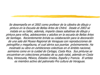 Se desempeña en el 2002 como profesor de la cátedra de dibujo y
pintura en la Escuela de Bellas Artes de Chitré. Desde el 2003 se
instala en su taller, además, imparte clases sabatinas de dibujo y
pintura para niños, adolescentes y adultos en la escuela de Bellas Artes
de Santiago. Recientemente brinda su colaboración para la decoración
de una sala del Museo Regional de Veraguas con reproducciones de
petroglifos y megafauna, el cual abrira sus puertas próximamente. Ha
mostrado su obra en exhibiciones colectivas en el ámbito nacional,
asimismo como en la cuidad de Cartago, Costa Rica. Sus pinturas se
encuentran en colecciones privadas de su país natal, además en Costa
Rica, Venezuela, México, Estados Unidos, España y Francia. El artista
es miembro activo del patronato Pro cultura de Veraguas.
 
