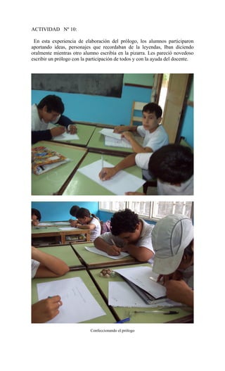 ACTIVIDAD Nº 10:
En esta experiencia de elaboración del prólogo, los alumnos participaron
aportando ideas, personajes que recordaban de la leyendas, Iban diciendo
oralmente mientras otro alumno escribía en la pizarra. Les pareció novedoso
escribir un prólogo con la participación de todos y con la ayuda del docente.
Confeccionando el prólogo
 