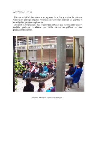 ACTIVIDAD Nº 11:
En esta actividad los alumnos se agrupan de a dos y revisan la primera
versión del prólogo; algunos recuerdan que deberían cambiar los escritos y
otros hechos que no se registraron.
Esta es la experiencia que más le costo realizar dado que fue más individual y
también pudieron corroborar que había errores ortográficos en sus
producciones escritas.
Alumnos debatiendo acerca de los prólogos.-
 