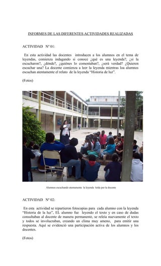 INFORMES DE LAS DIFERENTES ACTIVIDADES REALIZADAS
ACTIVIDAD Nº 01:
En esta actividad las docentes introducen a los alumnos en el tema de
leyendas, comienza indagando si conoce ¿qué es una leyenda?, ¿si la
escucharon?, ¿dónde?, ¿quiénes lo comentaban?, ¿será verdad? ¿Quieren
escuchar una? La docente comienza a leer la leyenda mientras loa alumnos
escuchan atentamente el relato de la leyenda “Historia de luz”.
(Fotos)
Alumnos escuchando atentamente la leyenda leída por la docente
ACTIVIDAD Nº 02:
En esta actividad se repartieron fotocopias para cada alumno con la leyenda
“Historia de la luz”, EL alumno fue leyendo el texto y en caso de dudas
consultaban al docente de manera permanente, se releía nuevamente el texto
y todos se involucraban, creando un clima muy ameno, para emitir una
respuesta. Aquí se evidenció una participación activa de los alumnos y los
docentes.
(Fotos)
 