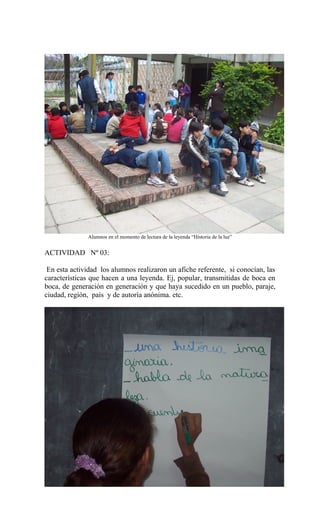 Alumnos en el momento de lectura de la leyenda “Historia de la luz”
ACTIVIDAD Nº 03:
En esta actividad los alumnos realizaron un afiche referente, si conocían, las
características que hacen a una leyenda. Ej, popular, transmitidas de boca en
boca, de generación en generación y que haya sucedido en un pueblo, paraje,
ciudad, región, país y de autoría anónima. etc.
 