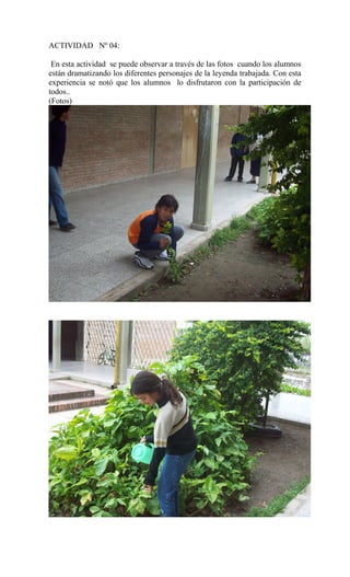 ACTIVIDAD Nº 04:
En esta actividad se puede observar a través de las fotos cuando los alumnos
están dramatizando los diferentes personajes de la leyenda trabajada. Con esta
experiencia se notó que los alumnos lo disfrutaron con la participación de
todos..
(Fotos)
 
