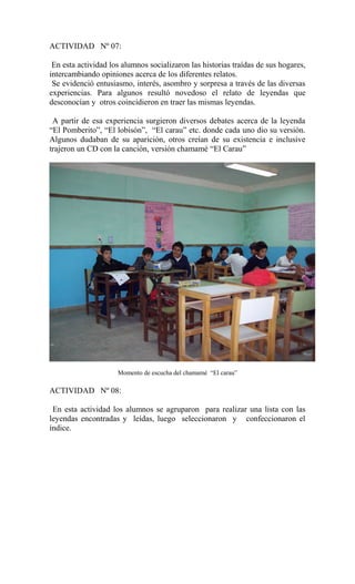 ACTIVIDAD Nº 07:
En esta actividad los alumnos socializaron las historias traídas de sus hogares,
intercambiando opiniones acerca de los diferentes relatos.
Se evidenció entusiasmo, interés, asombro y sorpresa a través de las diversas
experiencias. Para algunos resultó novedoso el relato de leyendas que
desconocían y otros coincidieron en traer las mismas leyendas.
A partir de esa experiencia surgieron diversos debates acerca de la leyenda
“El Pomberito”, “El lobisón”, “El carau” etc. donde cada uno dio su versión.
Algunos dudaban de su aparición, otros creían de su existencia e inclusive
trajeron un CD con la canción, versión chamamé “El Carau”
Momento de escucha del chamamé “El carau”
ACTIVIDAD Nº 08:
En esta actividad los alumnos se agruparon para realizar una lista con las
leyendas encontradas y leídas, luego seleccionaron y confeccionaron el
índice.
 