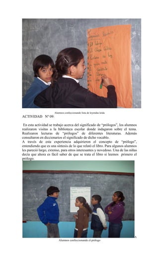 Alumnos confeccionando lista de leyendas leída
ACTIVIDAD Nº 09:
En esta actividad se trabajo acerca del significado de “prólogos”, los alumnos
realizaron visitas a la biblioteca escolar donde indagaron sobre el tema.
Realizaron lecturas de “prólogos” de diferentes literaturas. Además
consultaron en diccionarios el significado de dicho vocablo.
A través de esta experiencia adquirieron el concepto de “prólogo”,
entendiendo que es una síntesis de lo que relató el libro. Para algunos alumnos
les pareció largo, extenso, para otros interesantes y novedoso. Una de las niñas
decía que ahora es fácil saber de que se trata el libro si leemos primero el
prólogo.
A
Alumnos confeccionando el prólogo
 
