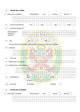 2.
2.1

DATOS DEL PADRE
APELLIDOS Y NOMBRES

2.2

FECHA DE NACIMIENTO

2.3

PROCEDENCIA

DÍA

CIVIL

POLICIAL

MES

AÑO

MILITAR

EDAD

LUGAR DE NACIMIENTO
DEPARTAMENTO
PROVINCIA
DISTRITO

2.4

SI

VIVE

NO

(LOS SIGUIENTES DEBEN SER LLENADOS SOLO EN CASO DE QUE VIVA EL PADRE)
2.5

DOMICILIO

2.7

TELEFONO

2.7

PROFESIÓN U OCUPACIÓN

2.8

EMPRESA EN LA QUE TRABAJA

2.9

DOCUMENTOS

N°
DNI

N° LM

N° RUC
2.10

3.
3.1

SITUACION

ACTIVIDAD

RETIRO

DATOS DE LA MADRE
APELLIDOS Y NOMBRES

PROCEDENCIA

CIVIL

POLICIAL

MILITAR

 