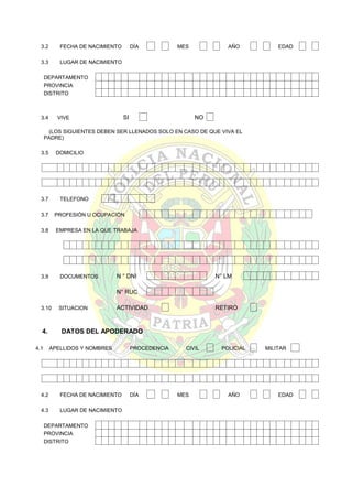 3.2

FECHA DE NACIMIENTO

3.3

DÍA

MES

AÑO

EDAD

LUGAR DE NACIMIENTO

DEPARTAMENTO
PROVINCIA
DISTRITO

3.4

SI

VIVE

NO

(LOS SIGUIENTES DEBEN SER LLENADOS SOLO EN CASO DE QUE VIVA EL
PADRE)
3.5

DOMICILIO

3.7

TELEFONO

3.7

PROFESIÓN U OCUPACIÓN

3.8

EMPRESA EN LA QUE TRABAJA

3.9

DOCUMENTOS

N ° DNI

N° LM

N° RUC
3.10

4.
4.1

SITUACION

ACTIVIDAD

RETIRO

DATOS DEL APODERADO
APELLIDOS Y NOMBRES

4.2

FECHA DE NACIMIENTO

4.3

LUGAR DE NACIMIENTO

DEPARTAMENTO
PROVINCIA
DISTRITO

PROCEDENCIA

DÍA

CIVIL

MES

POLICIAL

AÑO

MILITAR

EDAD

 