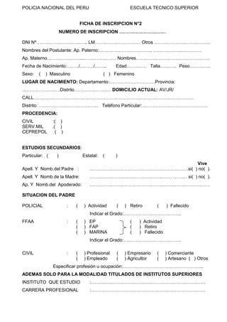 ESCUELA TECNICO SUPERIOR

POLICIA NACIONAL DEL PERU

FICHA DE INSCRIPCION N°2
NUMERO DE INSCRIPCION ………………………….
DNI Nº………………………..….. LM………………………… Otros ……………………………….
Nombres del Postulante: Ap. Paterno:…………………………….. ……………….………….
Ap. Materno…………………....………………… Nombres………….………………………………
Fecha de Nacimiento:……../………/……..
Sexo:

(

) Masculino

Edad…………. Talla……….. Peso…………..

( ) Femenino

LUGAR DE NACIMIENTO: Departamento:…………………………Provincia:
…………………….Distrito…………………… DOMICILIO ACTUAL: AV/JR/
CALL……………………………………………………………………………………………
Distrito: ………………………………… Teléfono Particular:…………………………………….
PROCEDENCIA:
CIVIL
SERV.MIL
CEPREPOL

:( )
.( )
( )

ESTUDIOS SECUNDARIOS:
Particular: (

)

Estatal:

(

)

Apell. Y Nomb.del Padre :

Vive
………………………………………………….…….si( ) no( ).

Apell. Y Nomb.de la Madre:

……………………………………………… ……… si( ) no( ).

Ap. Y Nomb.del Apoderado:

…………………………………………………………………….

SITUACION DEL PADRE
POLICIAL

:

(

) Actividad

(

) Retiro

(

) Fallecido

Indicar el Grado:………………………………..
FFAA

:

(
(
(

) EP
) FAP
) MARINA

(
(
(

) Actividad
) Retiro
) Fallecido

Indicar el Grado:………………………………..
CIVIL

:

(
(

) Profesional
) Empleado

(
(

) Empresario
) Agricultor

(
(

) Comerciante
) Artesano ( ) Otros

Especificar profesión u ocupación:……………………………………………..
ADEMAS SOLO PARA LA MODALIDAD TITULADOS DE INSTITUTOS SUPERIORES
INSTITUTO QUE ESTUDIO

:…………………………………………………………………

CARRERA PROFESIONAL

:…………………………………………………………………

 